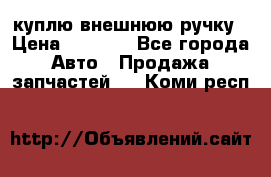 куплю внешнюю ручку › Цена ­ 2 000 - Все города Авто » Продажа запчастей   . Коми респ.